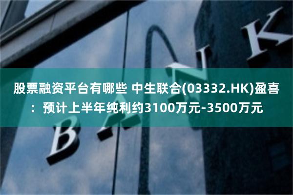 股票融资平台有哪些 中生联合(03332.HK)盈喜：预计上半年纯利约3100万元-3500万元