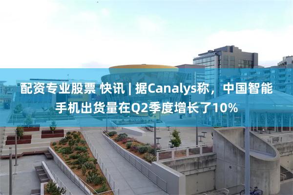 配资专业股票 快讯 | 据Canalys称，中国智能手机出货量在Q2季度增长了10%