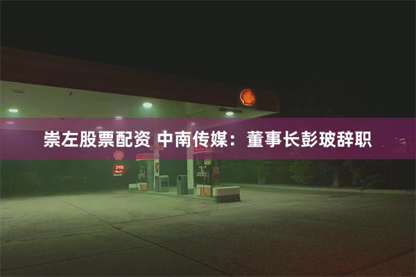 崇左股票配资 中南传媒：董事长彭玻辞职