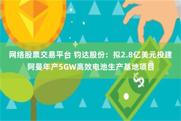 网络股票交易平台 钧达股份：拟2.8亿美元投建阿曼年产5GW高效电池生产基地项目