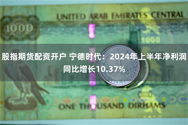 股指期货配资开户 宁德时代：2024年上半年净利润同比增长10.37%