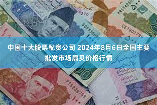 中国十大股票配资公司 2024年8月6日全国主要批发市场扇贝价格行情