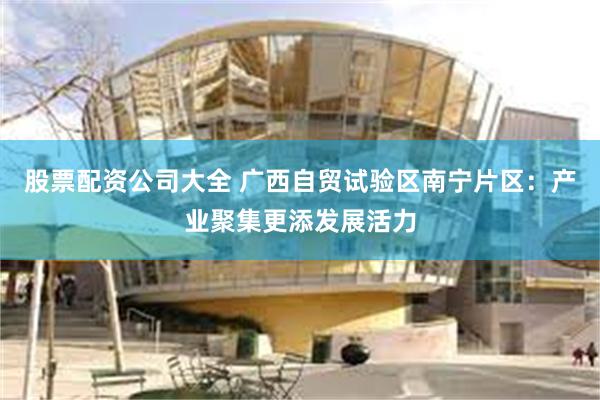 股票配资公司大全 广西自贸试验区南宁片区：产业聚集更添发展活力