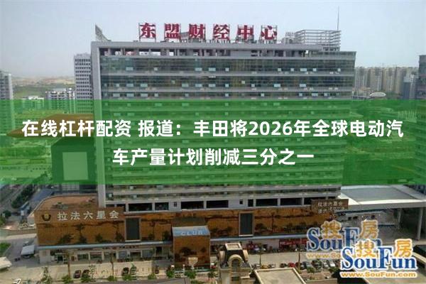 在线杠杆配资 报道：丰田将2026年全球电动汽车产量计划削减三分之一