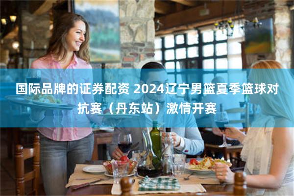 国际品牌的证券配资 2024辽宁男篮夏季篮球对抗赛（丹东站）激情开赛