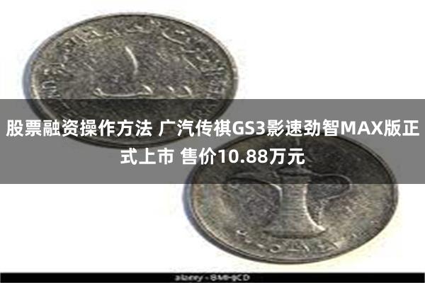 股票融资操作方法 广汽传祺GS3影速劲智MAX版正式上市 售价10.88万元