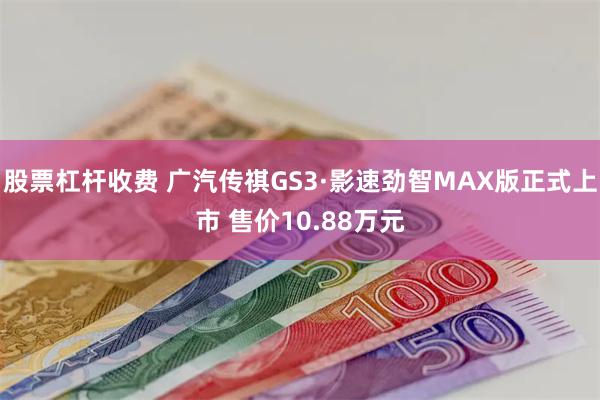 股票杠杆收费 广汽传祺GS3·影速劲智MAX版正式上市 售价10.88万元