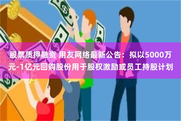 股票质押融资 用友网络最新公告：拟以5000万元-1亿元回购股份用于股权激励或员工持股计划