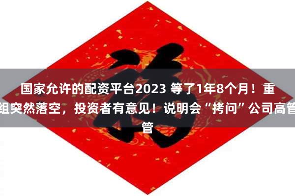 国家允许的配资平台2023 等了1年8个月！重组突然落空，投资者有意见！说明会“拷问”公司高管