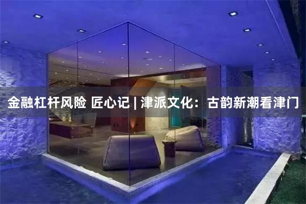 金融杠杆风险 匠心记 | 津派文化：古韵新潮看津门