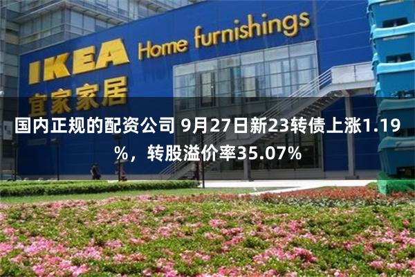 国内正规的配资公司 9月27日新23转债上涨1.19%，转股溢价率35.07%