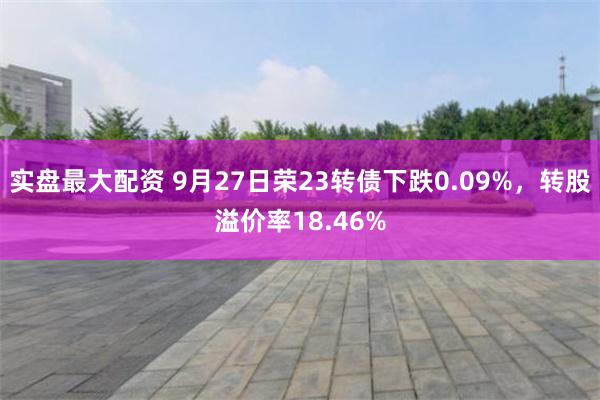 实盘最大配资 9月27日荣23转债下跌0.09%，转股溢价率18.46%