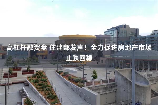 高杠杆融资盘 住建部发声！全力促进房地产市场止跌回稳