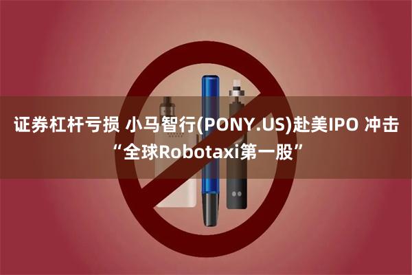 证券杠杆亏损 小马智行(PONY.US)赴美IPO 冲击“全球Robotaxi第一股”