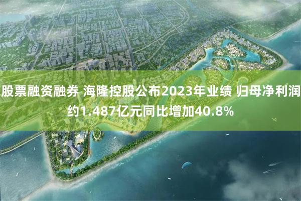 股票融资融券 海隆控股公布2023年业绩 归母净利润约1.487亿元同比增加40.8%