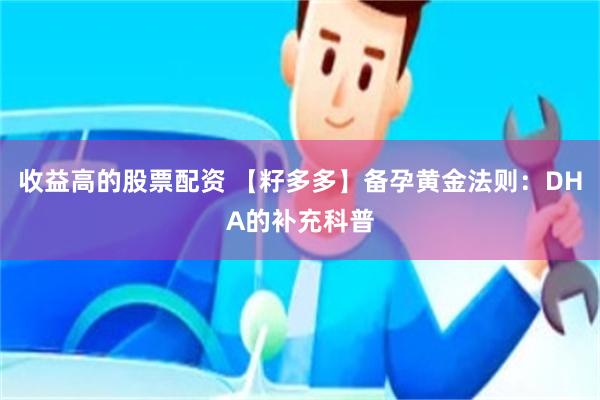 收益高的股票配资 【籽多多】备孕黄金法则：DHA的补充科普