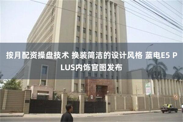 按月配资操盘技术 换装简洁的设计风格 蓝电E5 PLUS内饰官图发布