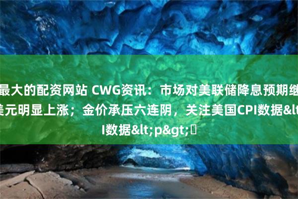 最大的配资网站 CWG资讯：市场对美联储降息预期继续减弱 美元明显上涨；金价承压六连阴，关注美国CPI数据<p>​