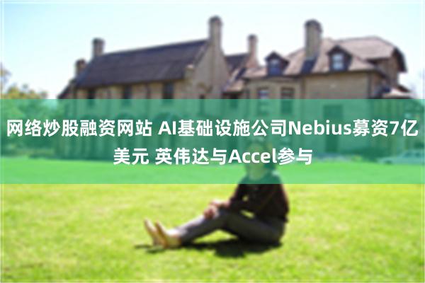 网络炒股融资网站 AI基础设施公司Nebius募资7亿美元 英伟达与Accel参与