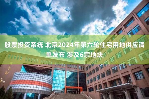 股票投资系统 北京2024年第六轮住宅用地供应清单发布 涉及6宗地块