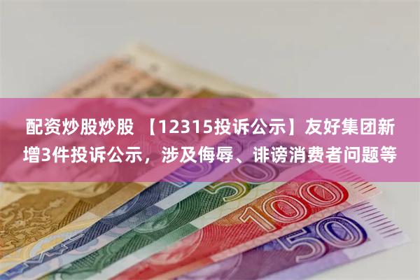 配资炒股炒股 【12315投诉公示】友好集团新增3件投诉公示，涉及侮辱、诽谤消费者问题等