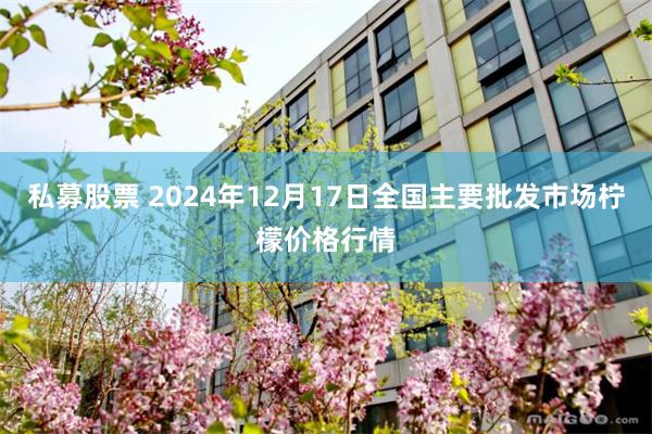 私募股票 2024年12月17日全国主要批发市场柠檬价格行情