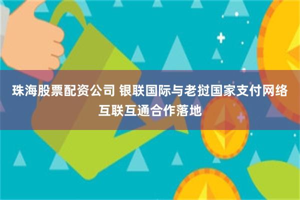 珠海股票配资公司 银联国际与老挝国家支付网络互联互通合作落地