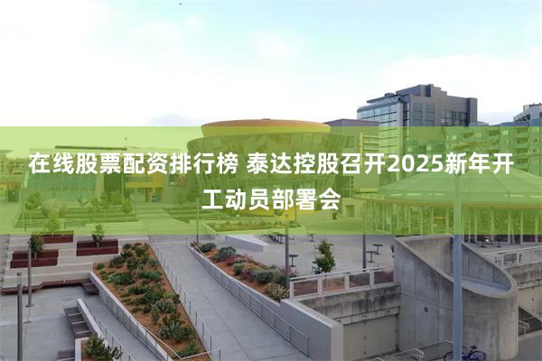 在线股票配资排行榜 泰达控股召开2025新年开工动员部署会