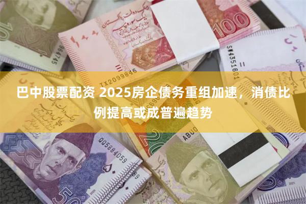 巴中股票配资 2025房企债务重组加速，消债比例提高或成普遍趋势