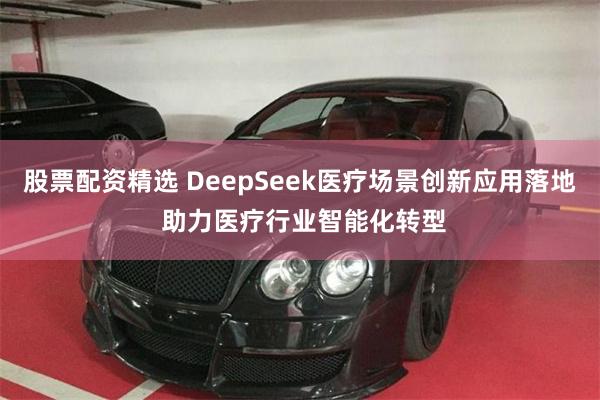 股票配资精选 DeepSeek医疗场景创新应用落地 助力医疗行业智能化转型